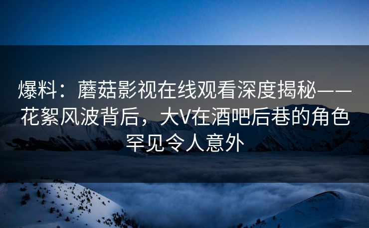 爆料：蘑菇影视在线观看深度揭秘——花絮风波背后，大V在酒吧后巷的角色罕见令人意外