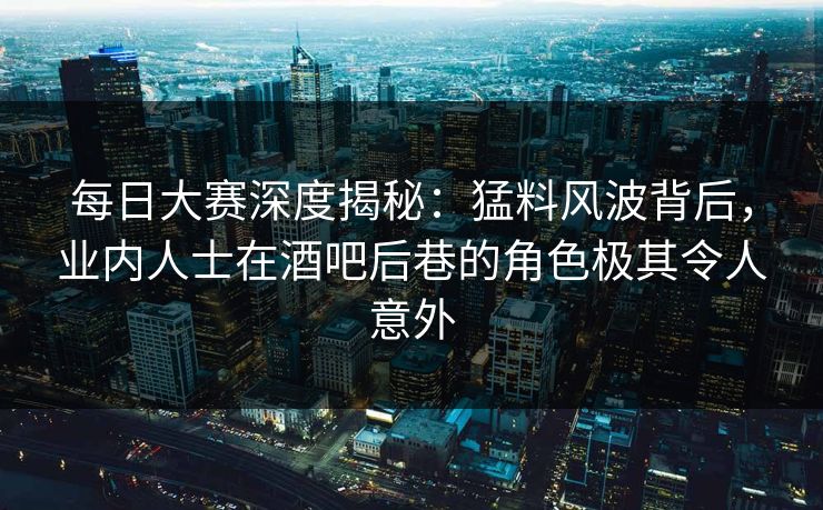 每日大赛深度揭秘：猛料风波背后，业内人士在酒吧后巷的角色极其令人意外