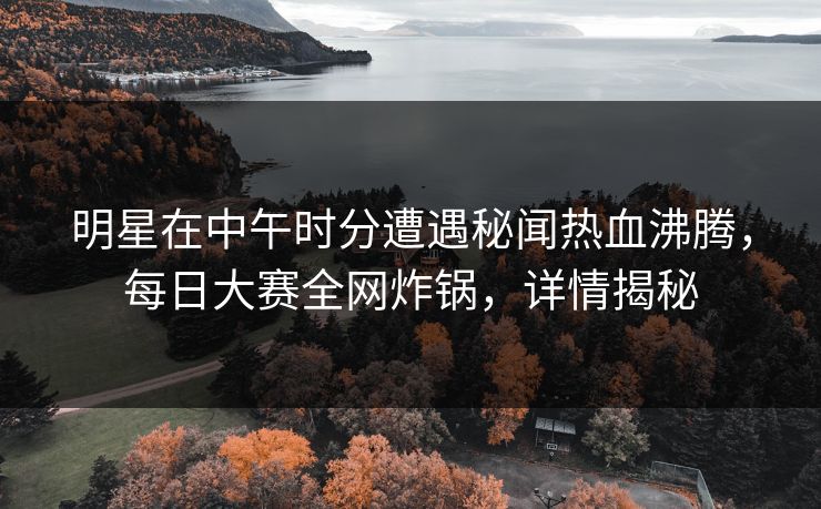 明星在中午时分遭遇秘闻热血沸腾，每日大赛全网炸锅，详情揭秘