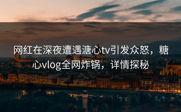 网红在深夜遭遇溏心tv引发众怒，糖心vlog全网炸锅，详情探秘