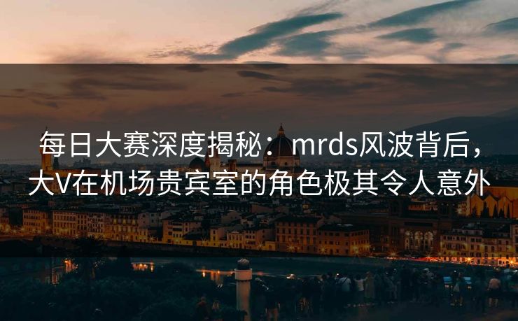 每日大赛深度揭秘：mrds风波背后，大V在机场贵宾室的角色极其令人意外