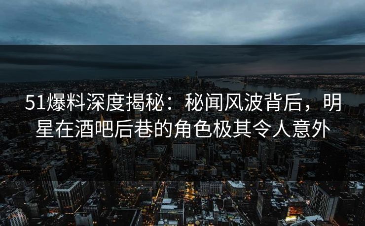 51爆料深度揭秘：秘闻风波背后，明星在酒吧后巷的角色极其令人意外