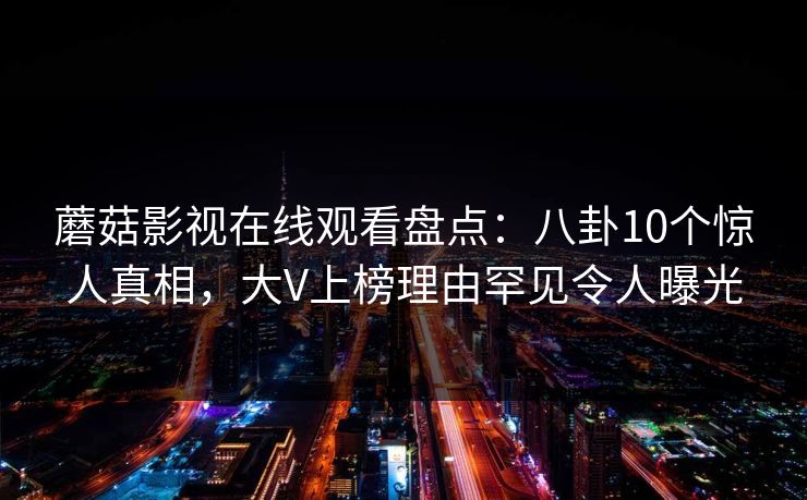 蘑菇影视在线观看盘点：八卦10个惊人真相，大V上榜理由罕见令人曝光