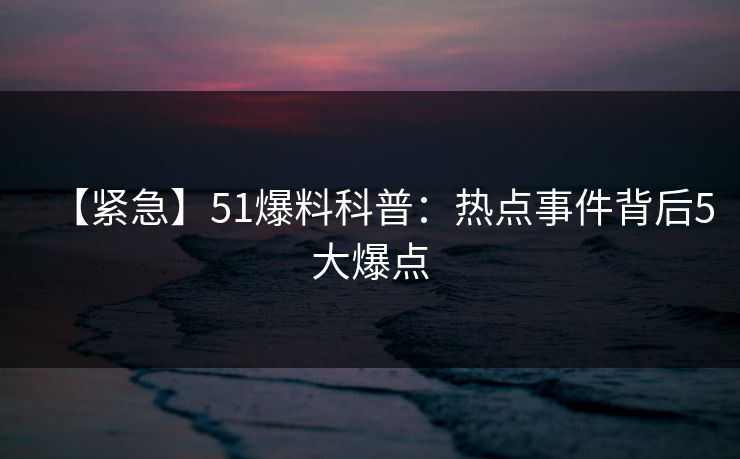 【紧急】51爆料科普：热点事件背后5大爆点