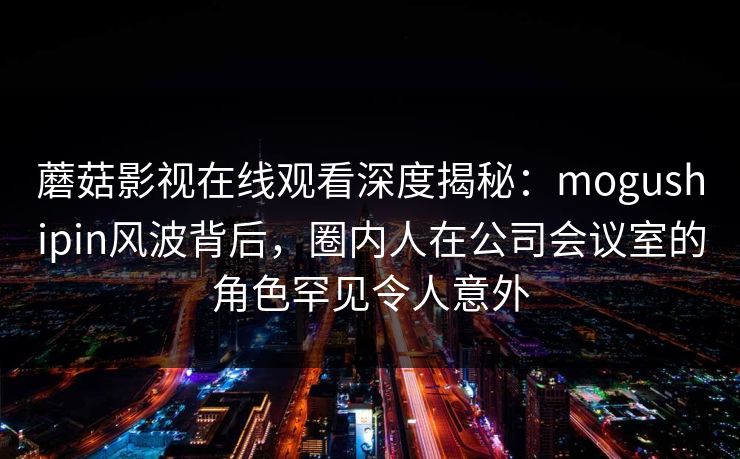 蘑菇影视在线观看深度揭秘：mogushipin风波背后，圈内人在公司会议室的角色罕见令人意外