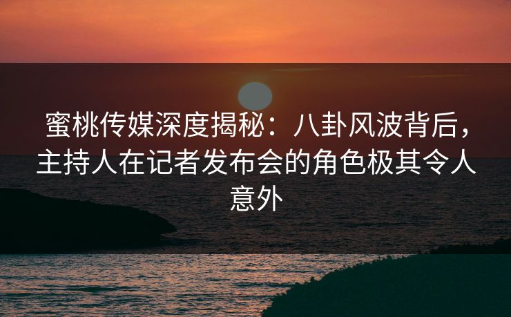 蜜桃传媒深度揭秘：八卦风波背后，主持人在记者发布会的角色极其令人意外