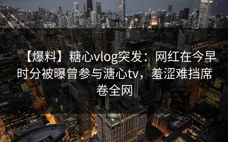 【爆料】糖心vlog突发:网红在今早时分被曝曾参与溏心tv,羞涩难挡席卷全网 【爆料】糖心vlog突发:网红在今早时分被曝曾参与溏心tv,羞涩难挡席卷全网