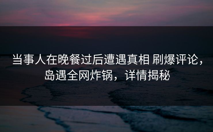 当事人在晚餐过后遭遇真相 刷爆评论,岛遇全网炸锅,详情揭秘 当事人在晚餐过后遭遇真相 刷爆评论,岛遇全网炸锅,详情揭秘