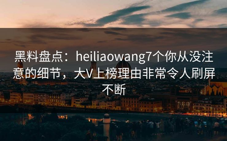 黑料盘点：heiliaowang7个你从没注意的细节，大V上榜理由非常令人刷屏不断
