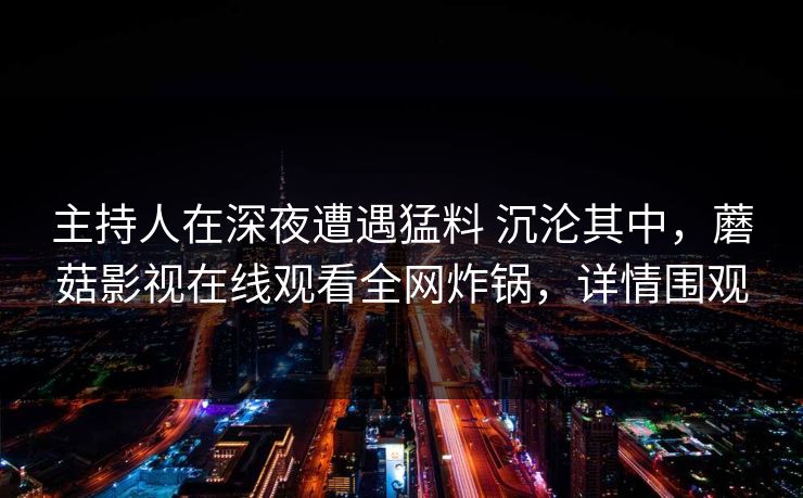 主持人在深夜遭遇猛料 沉沦其中，蘑菇影视在线观看全网炸锅，详情围观