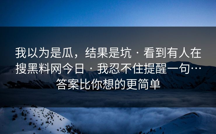我以为是瓜,结果是坑 · 看到有人在搜黑料网今日 · 我忍不住提醒一句…答案比你想的更简单 我以为是瓜,结果是坑 · 看到有人在搜黑料网今日 · 我忍不住提醒一句…答案比你想的更简单