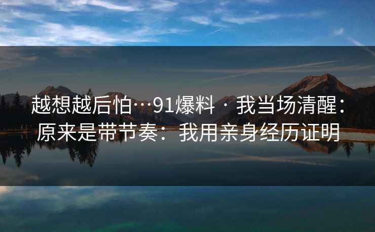 越想越后怕…91爆料 · 我当场清醒:原来是带节奏:我用亲身经历证明 越想越后怕…91爆料 · 我当场清醒:原来是带节奏:我用亲身经历证明