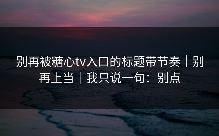 别再被糖心tv入口的标题带节奏｜别再上当｜我只说一句：别点