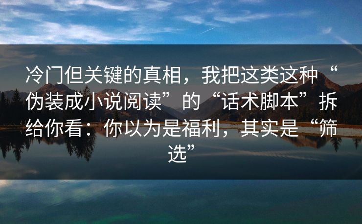 冷门但关键的真相，我把这类这种“伪装成小说阅读”的“话术脚本”拆给你看：你以为是福利，其实是“筛选”