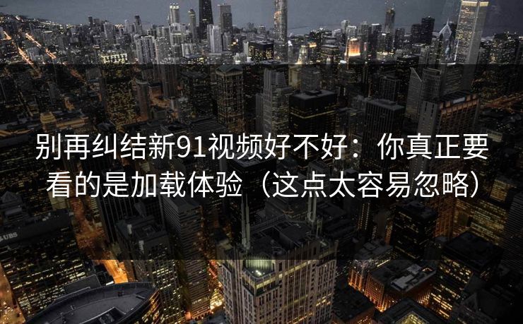 别再纠结新91视频好不好：你真正要看的是加载体验（这点太容易忽略）