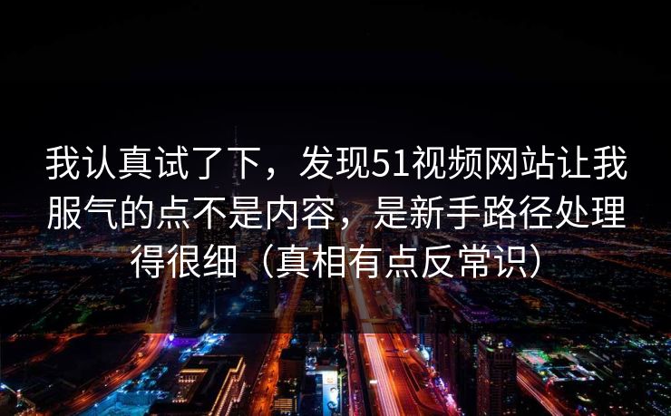 我认真试了下，发现51视频网站让我服气的点不是内容，是新手路径处理得很细（真相有点反常识）
