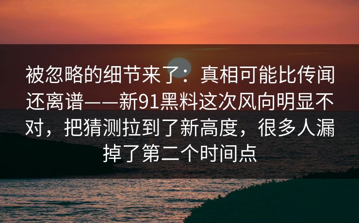 被忽略的细节来了:真相可能比传闻还离谱——新91黑料这次风向明显不对,把猜测拉到了新高度,很多人漏掉了第二个时间点 被忽略的细节来了:真相可能比传闻还离谱——新91黑料这次风向明显不对,把猜测拉到了新高度,很多人漏掉了第二个时间点